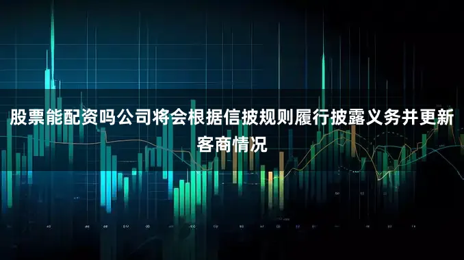 股票能配资吗公司将会根据信披规则履行披露义务并更新客商情况