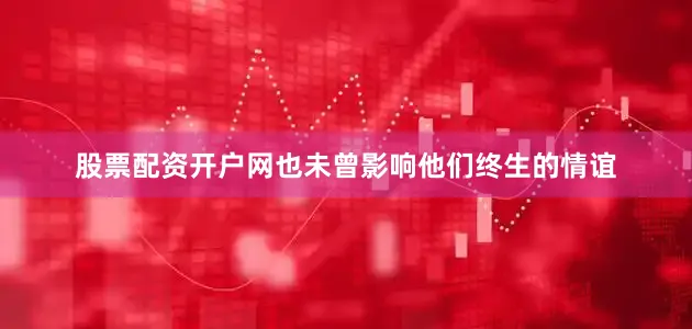 股票配资开户网也未曾影响他们终生的情谊