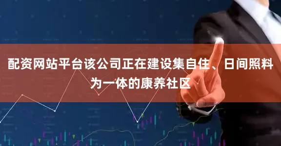 配资网站平台该公司正在建设集自住、日间照料为一体的康养社区