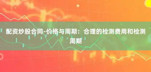 配资炒股合同-价格与周期：合理的检测费用和检测周期