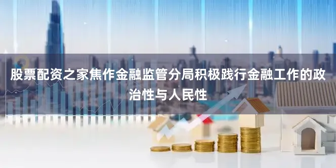 股票配资之家焦作金融监管分局积极践行金融工作的政治性与人民性