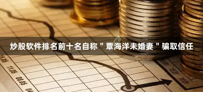 炒股软件排名前十名自称＂覃海洋未婚妻＂骗取信任