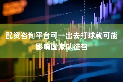 配资咨询平台可一出去打球就可能影响国家队征召
