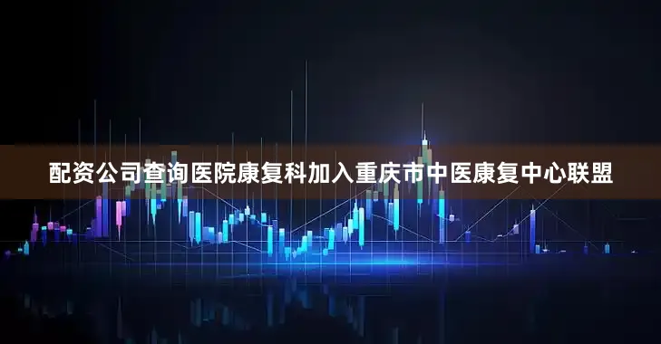 配资公司查询医院康复科加入重庆市中医康复中心联盟