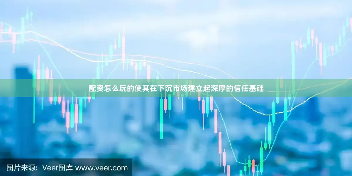 配资怎么玩的使其在下沉市场建立起深厚的信任基础