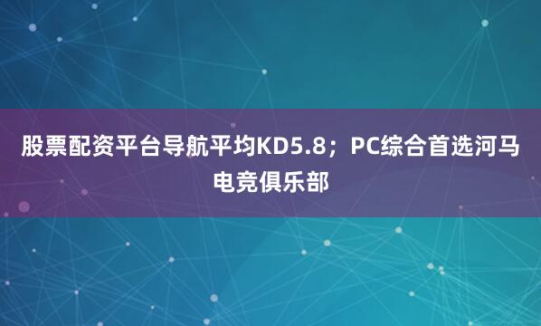 股票配资平台导航平均KD5.8；PC综合首选河马电竞俱乐部